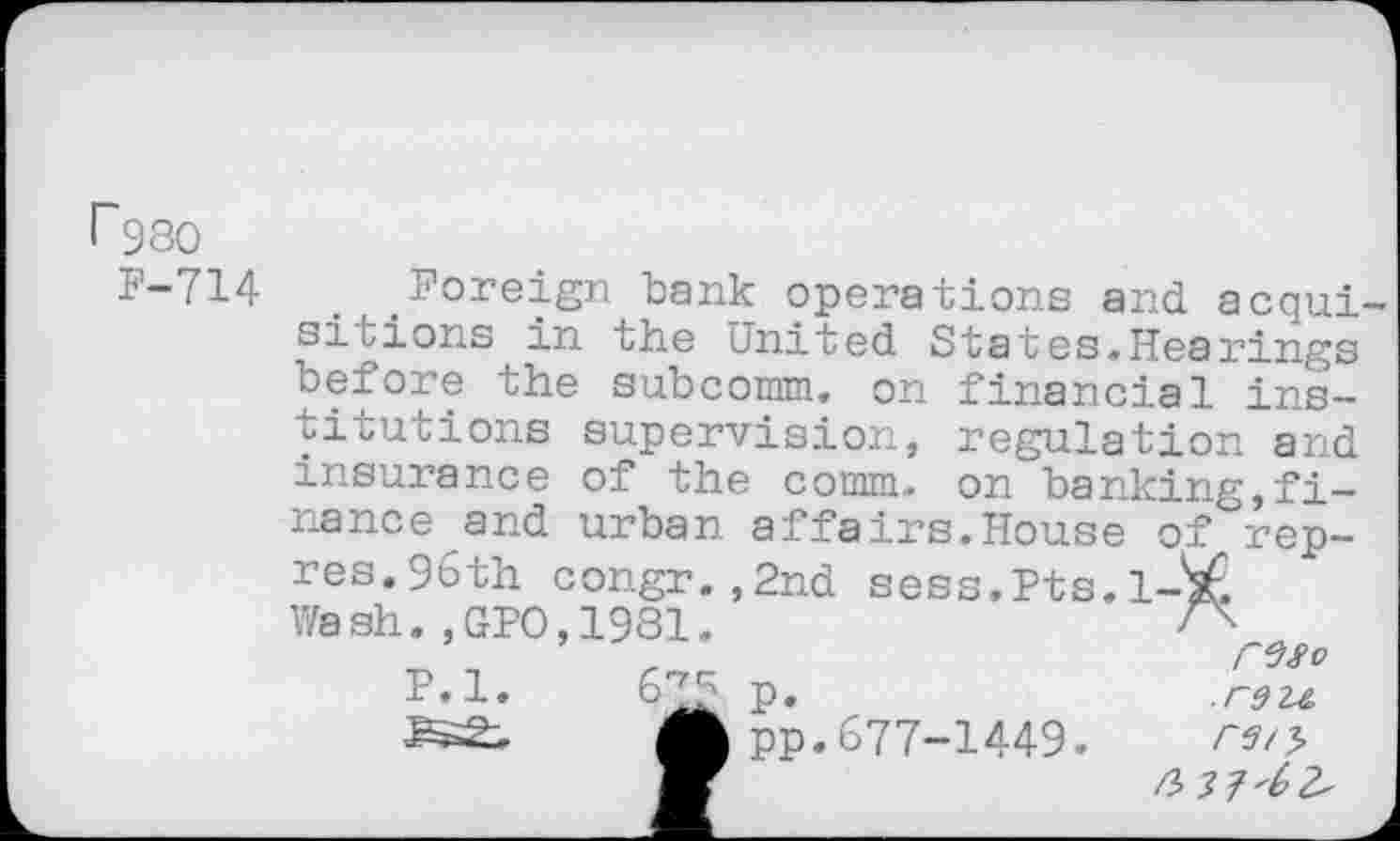 ﻿I~98O
P-714
Foreign bank operations and acqui siuions in the United States.Hearings before the subcomm. on financial institutions supervision, regulation and insurance of the comm, on banking,finance and urban affairs.House of rep-res. 96th congr. ,2nd sess.Pts.l-'sf, Wash.,GPO,1981.
’	r	^So
P.l.	67£ p.	.raze.
AB pp. 677-1449.
V	A H'LZ'